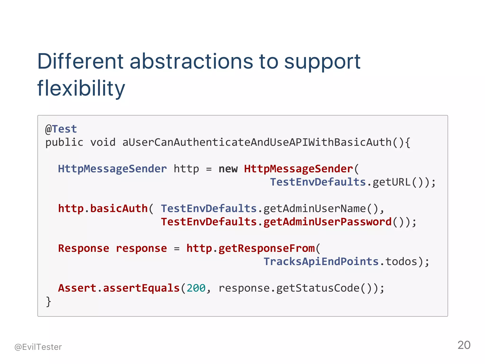 Different abstractions to support
flexibility
@Test
public void aUserCanAuthenticateAndUseAPIWithBasicAuth(){
  HttpMessageSender http = new HttpMessageSender(
                                   TestEnvDefaults.getURL());
  http.basicAuth( TestEnvDefaults.getAdminUserName(),
                  TestEnvDefaults.getAdminUserPassword());
  Response response = http.getResponseFrom(
                                  TracksApiEndPoints.todos);
  Assert.assertEquals(200, response.getStatusCode());
}
@EvilTester 20
 