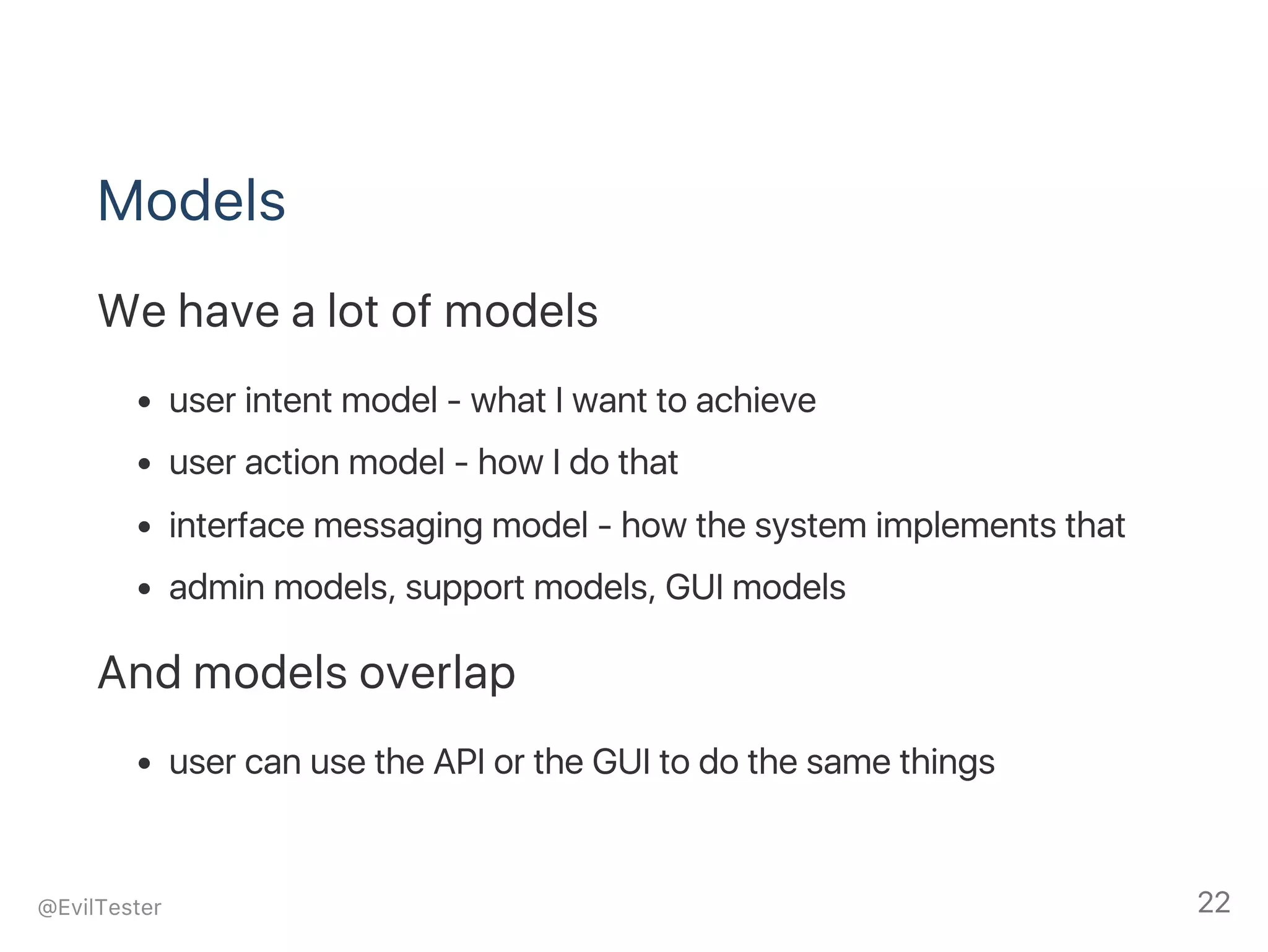 Models
We have a lot of models
user intent model ‑ what I want to achieve
user action model ‑ how I do that
interface messaging model ‑ how the system implements that
admin models, support models, GUI models
And models overlap
user can use the API or the GUI to do the same things
@EvilTester 22
 