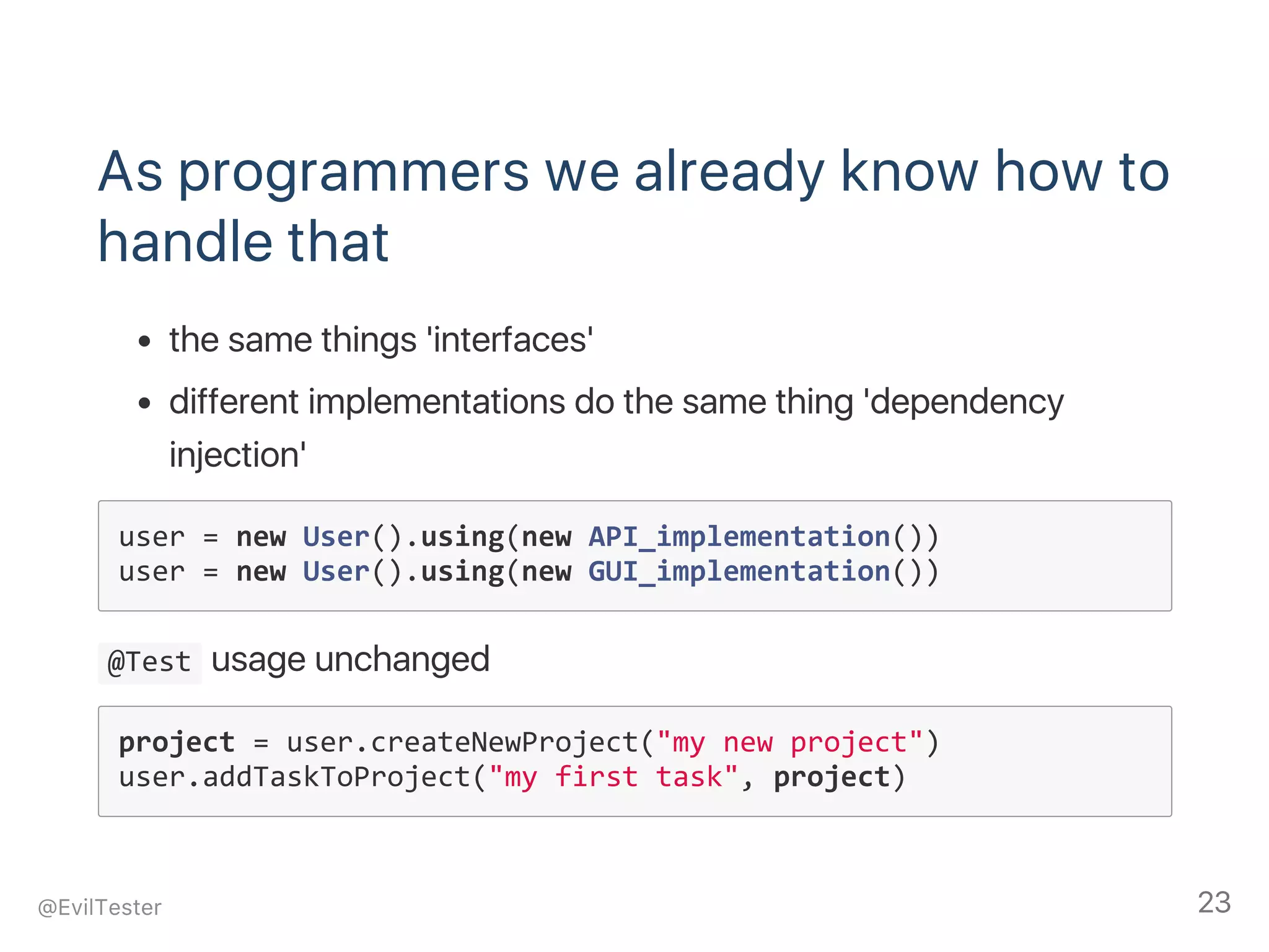 As programmers we already know how to
handle that
the same things 'interfaces'
different implementations do the same thing 'dependency
injection'
user = new User().using(new API_implementation())
user = new User().using(new GUI_implementation())
 @Test usage unchanged
project = user.createNewProject("my new project")
user.addTaskToProject("my first task", project)
@EvilTester 23
 