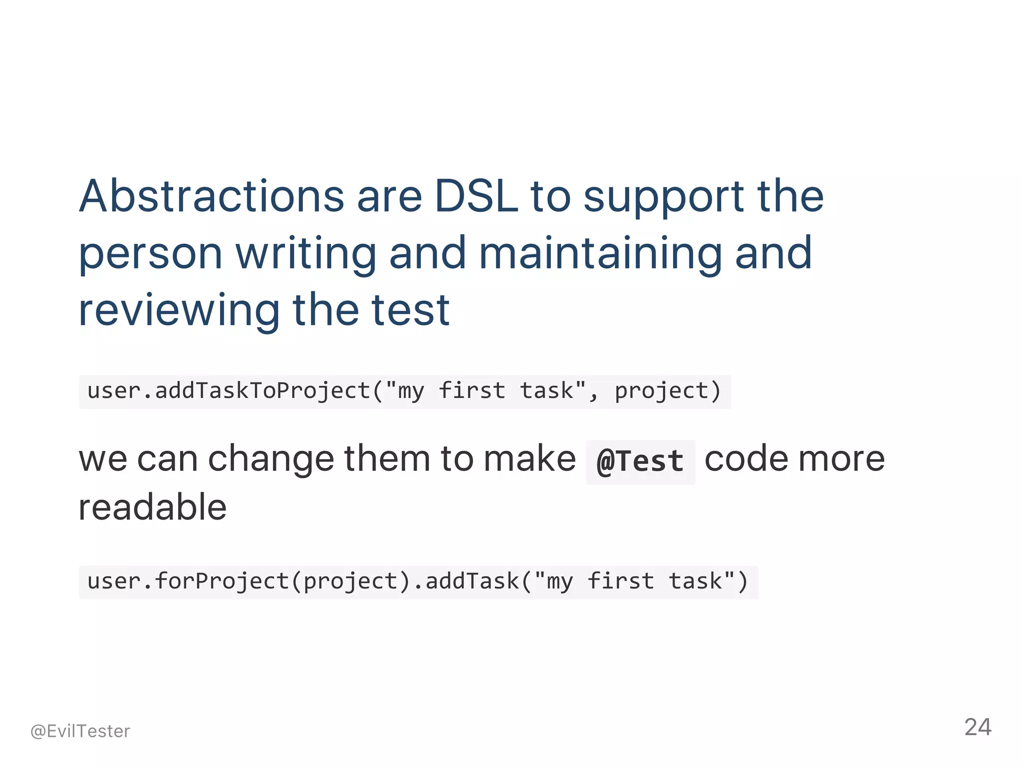 Abstractions are DSL to support the
person writing and maintaining and
reviewing the test
 user.addTaskToProject("my first task", project) 
we can change them to make  @Test code more
readable
 user.forProject(project).addTask("my first task") 
@EvilTester 24
 
