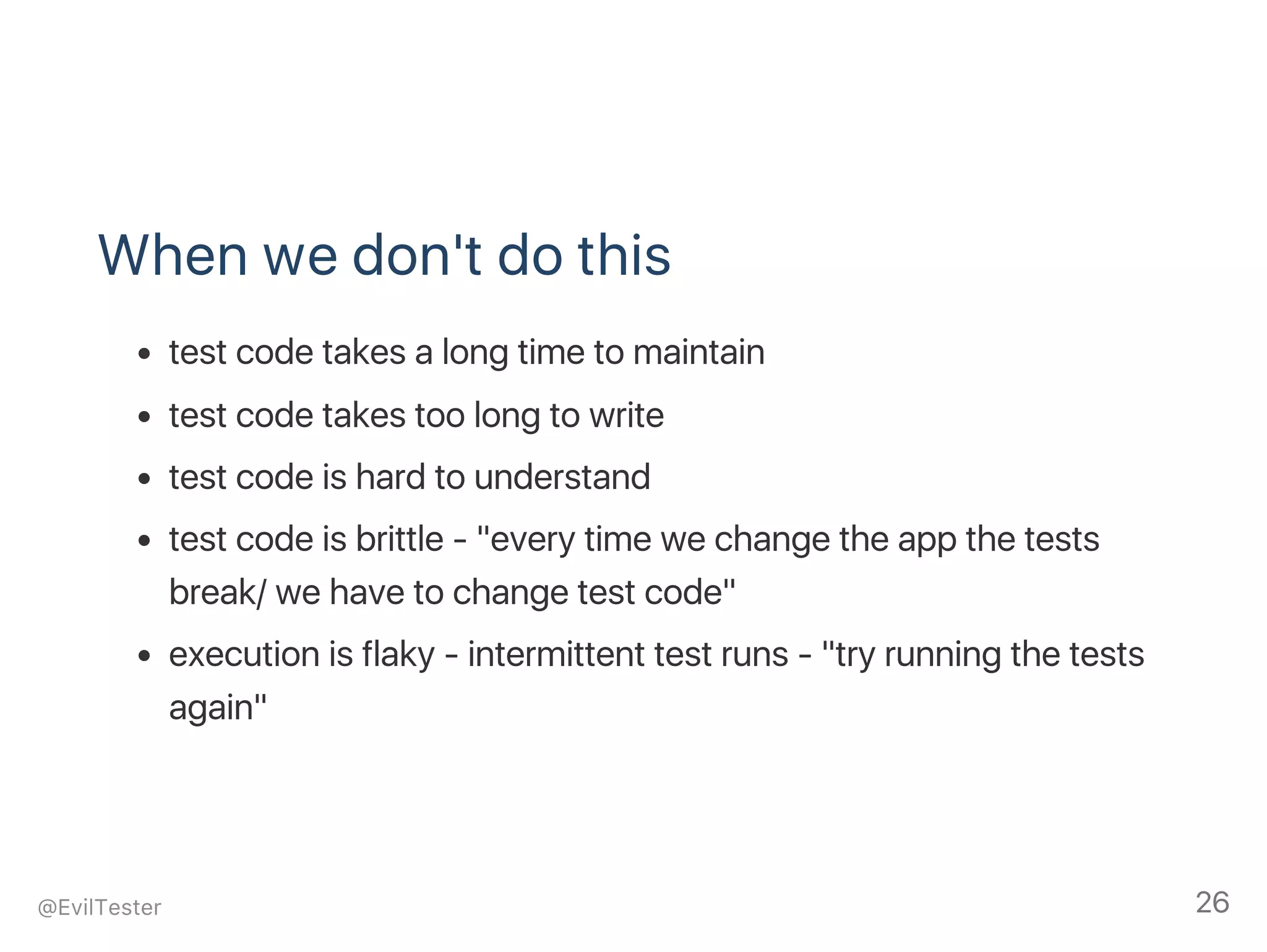 When we don't do this
test code takes a long time to maintain
test code takes too long to write
test code is hard to understand
test code is brittle ‑ "every time we change the app the tests
break/ we have to change test code"
execution is flaky ‑ intermittent test runs ‑ "try running the tests
again"
@EvilTester 26
 
