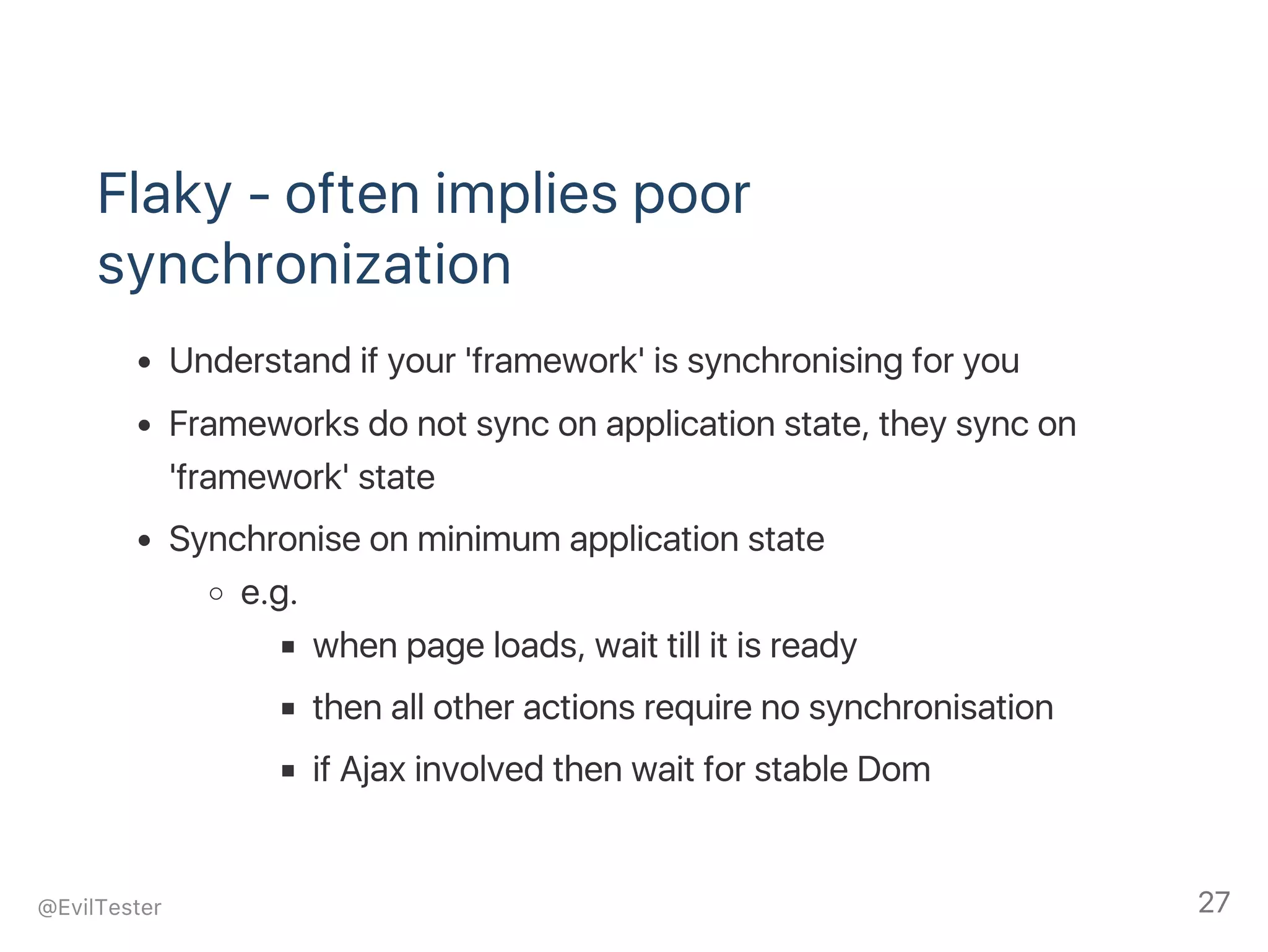 Flaky ‑ often implies poor
synchronization
Understand if your 'framework' is synchronising for you
Frameworks do not sync on application state, they sync on
'framework' state
Synchronise on minimum application state
e.g.
when page loads, wait till it is ready
then all other actions require no synchronisation
if Ajax involved then wait for stable Dom
@EvilTester 27
 