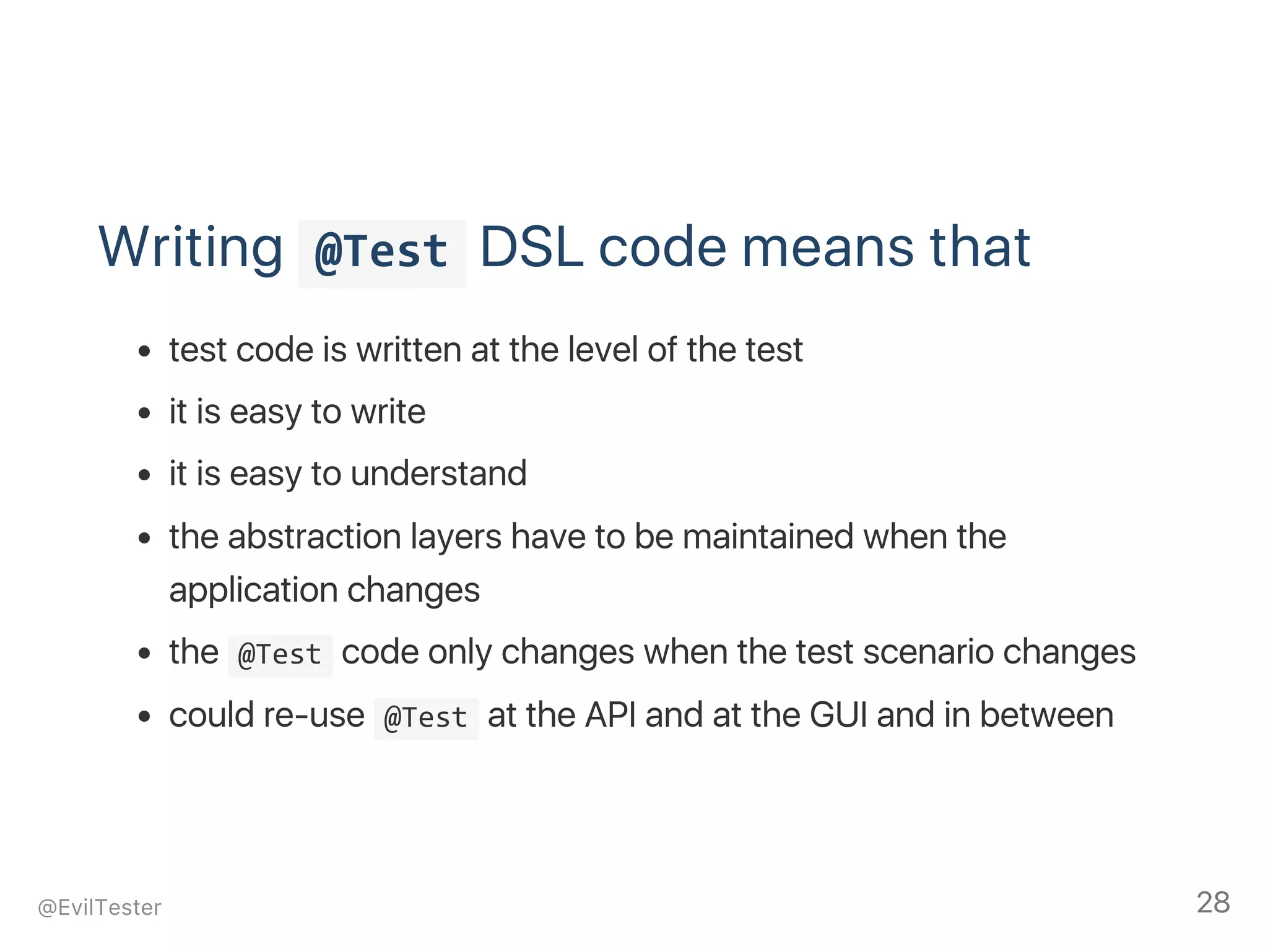 Writing  @Test DSL code means that
test code is written at the level of the test
it is easy to write
it is easy to understand
the abstraction layers have to be maintained when the
application changes
the  @Test code only changes when the test scenario changes
could re‑use  @Test at the API and at the GUI and in between
@EvilTester 28
 