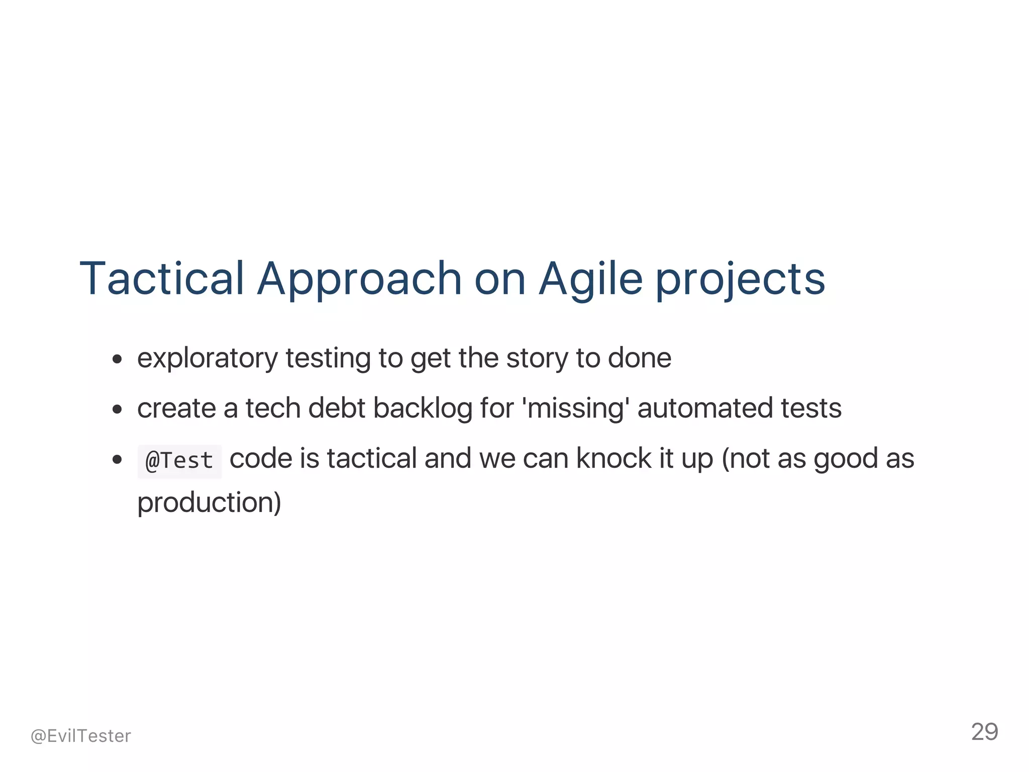 Tactical Approach on Agile projects
exploratory testing to get the story to done
create a tech debt backlog for 'missing' automated tests
 @Test code is tactical and we can knock it up (not as good as
production)
@EvilTester 29
 