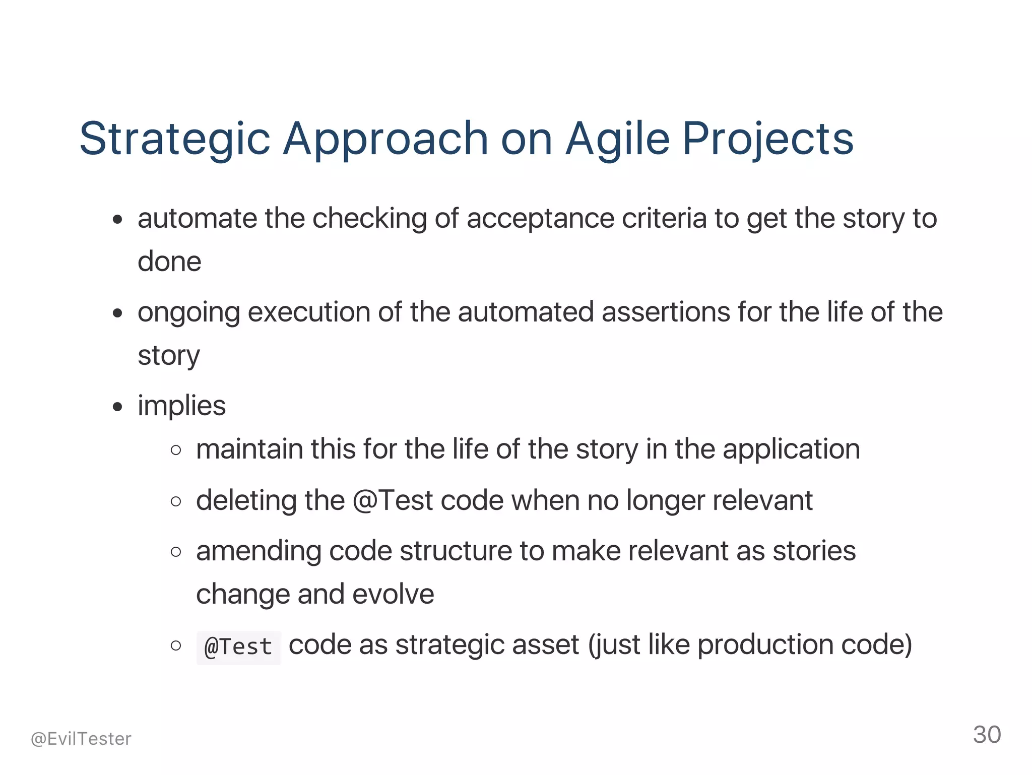 Strategic Approach on Agile Projects
automate the checking of acceptance criteria to get the story to
done
ongoing execution of the automated assertions for the life of the
story
implies
maintain this for the life of the story in the application
deleting the @Test code when no longer relevant
amending code structure to make relevant as stories
change and evolve
 @Test code as strategic asset (just like production code)
@EvilTester 30
 