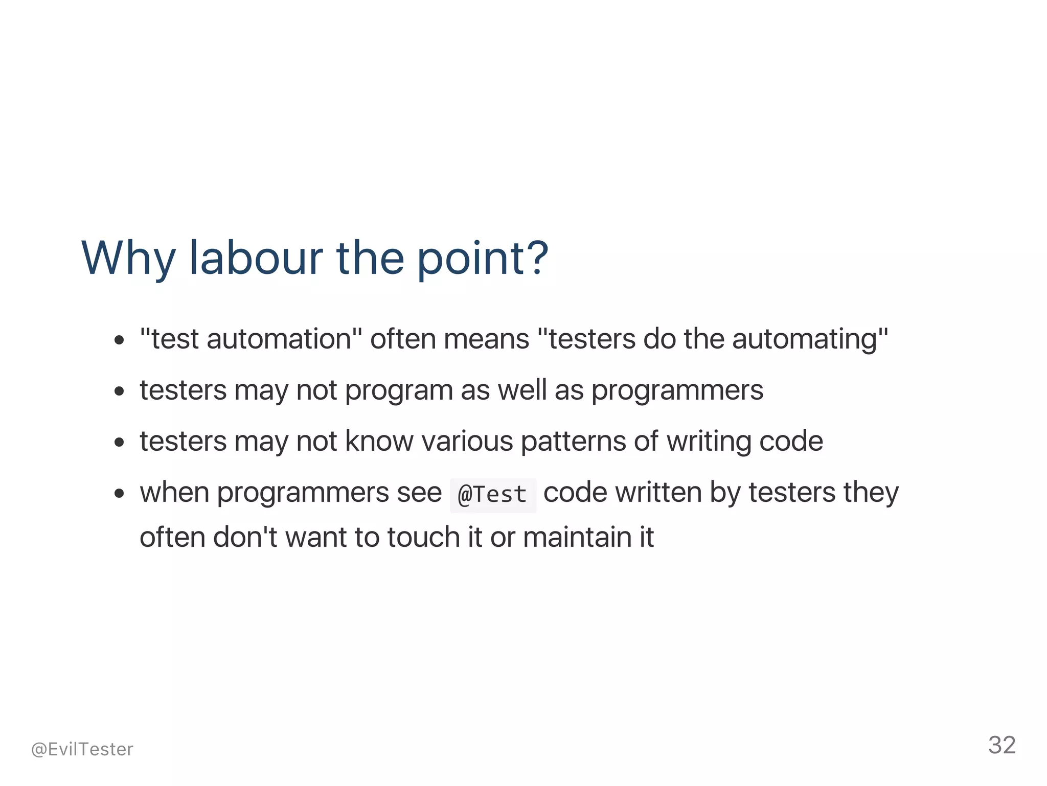 Why labour the point?
"test automation" often means "testers do the automating"
testers may not program as well as programmers
testers may not know various patterns of writing code
when programmers see  @Test code written by testers they
often don't want to touch it or maintain it
@EvilTester 32
 