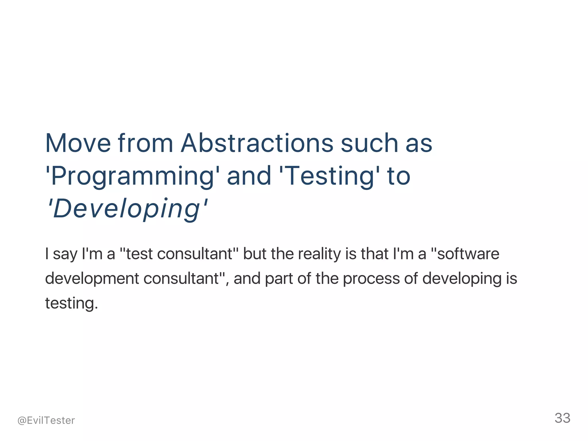 Move from Abstractions such as
'Programming' and 'Testing' to
'Developing'
I say I'm a "test consultant" but the reality is that I'm a "software
development consultant", and part of the process of developing is
testing.
@EvilTester 33
 