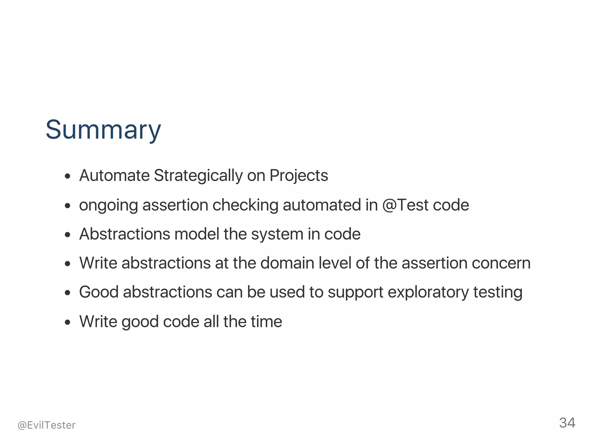 Summary
Automate Strategically on Projects
ongoing assertion checking automated in @Test code
Abstractions model the system in code
Write abstractions at the domain level of the assertion concern
Good abstractions can be used to support exploratory testing
Write good code all the time
@EvilTester 34
 
