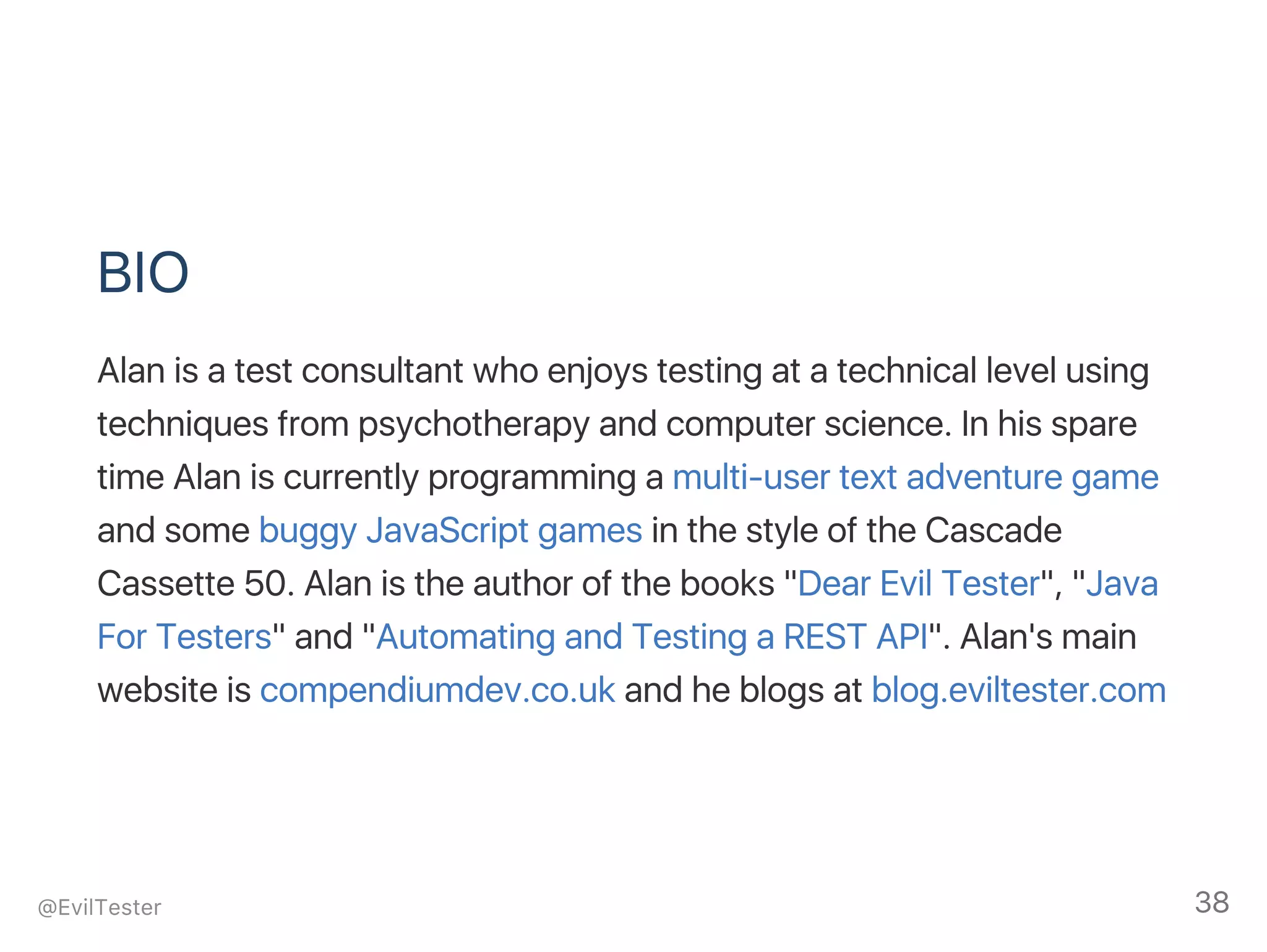 BIO
Alan is a test consultant who enjoys testing at a technical level using
techniques from psychotherapy and computer science. In his spare
time Alan is currently programming a multi‑user text adventure game
and some buggy JavaScript games in the style of the Cascade
Cassette 50. Alan is the author of the books "Dear Evil Tester", "Java
For Testers" and "Automating and Testing a REST API". Alan's main
website is compendiumdev.co.uk and he blogs at blog.eviltester.com
@EvilTester 38
 
