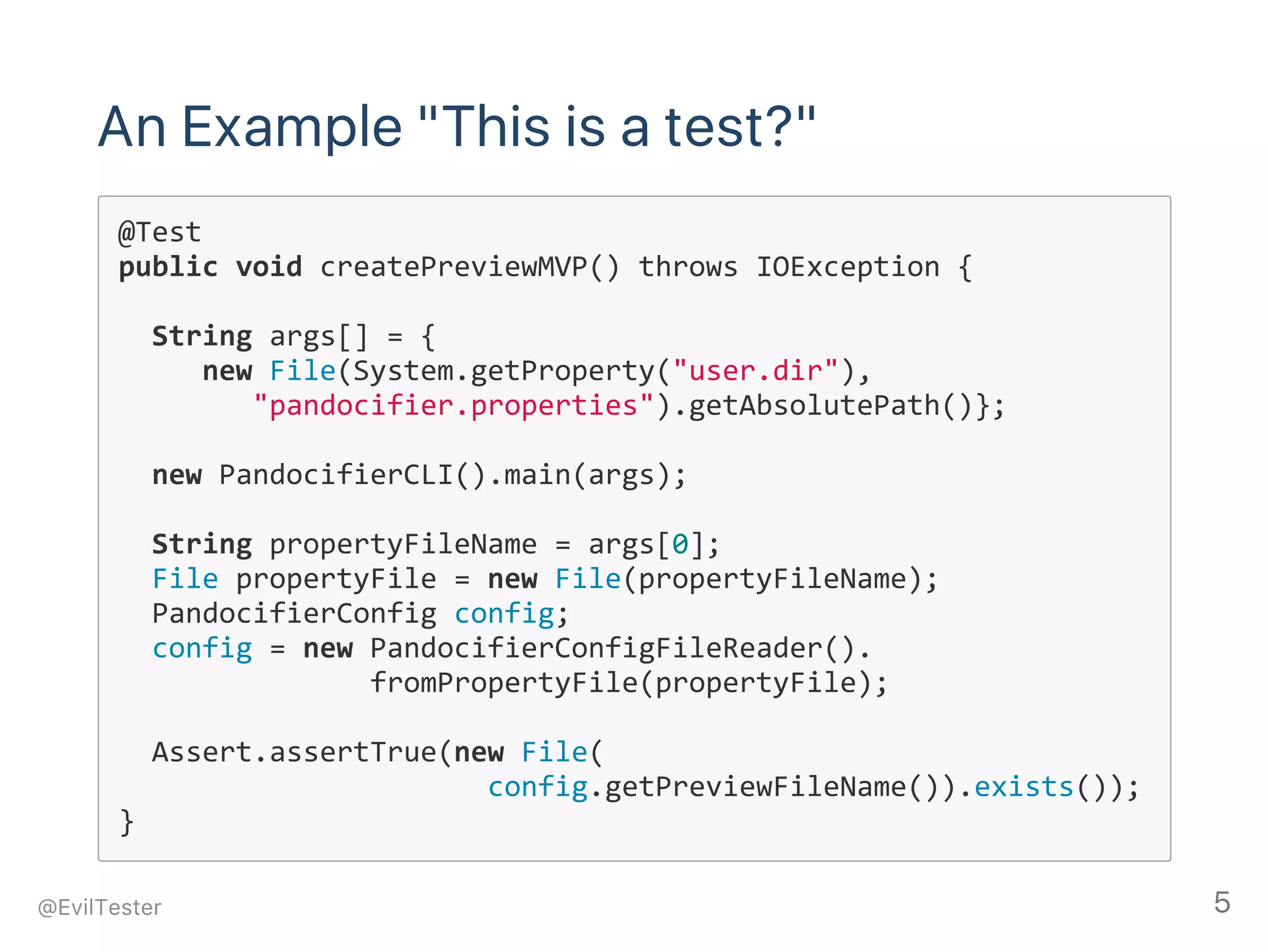 An Example "This is a test?"
@Test
public void createPreviewMVP() throws IOException {
  String args[] = { 
     new File(System.getProperty("user.dir"),
        "pandocifier.properties").getAbsolutePath()};
        
  new PandocifierCLI().main(args);
  String propertyFileName = args[0];
  File propertyFile = new File(propertyFileName);
  PandocifierConfig config;
  config = new PandocifierConfigFileReader().
               fromPropertyFile(propertyFile);
        
  Assert.assertTrue(new File(
                      config.getPreviewFileName()).exists());
}
@EvilTester 5
 