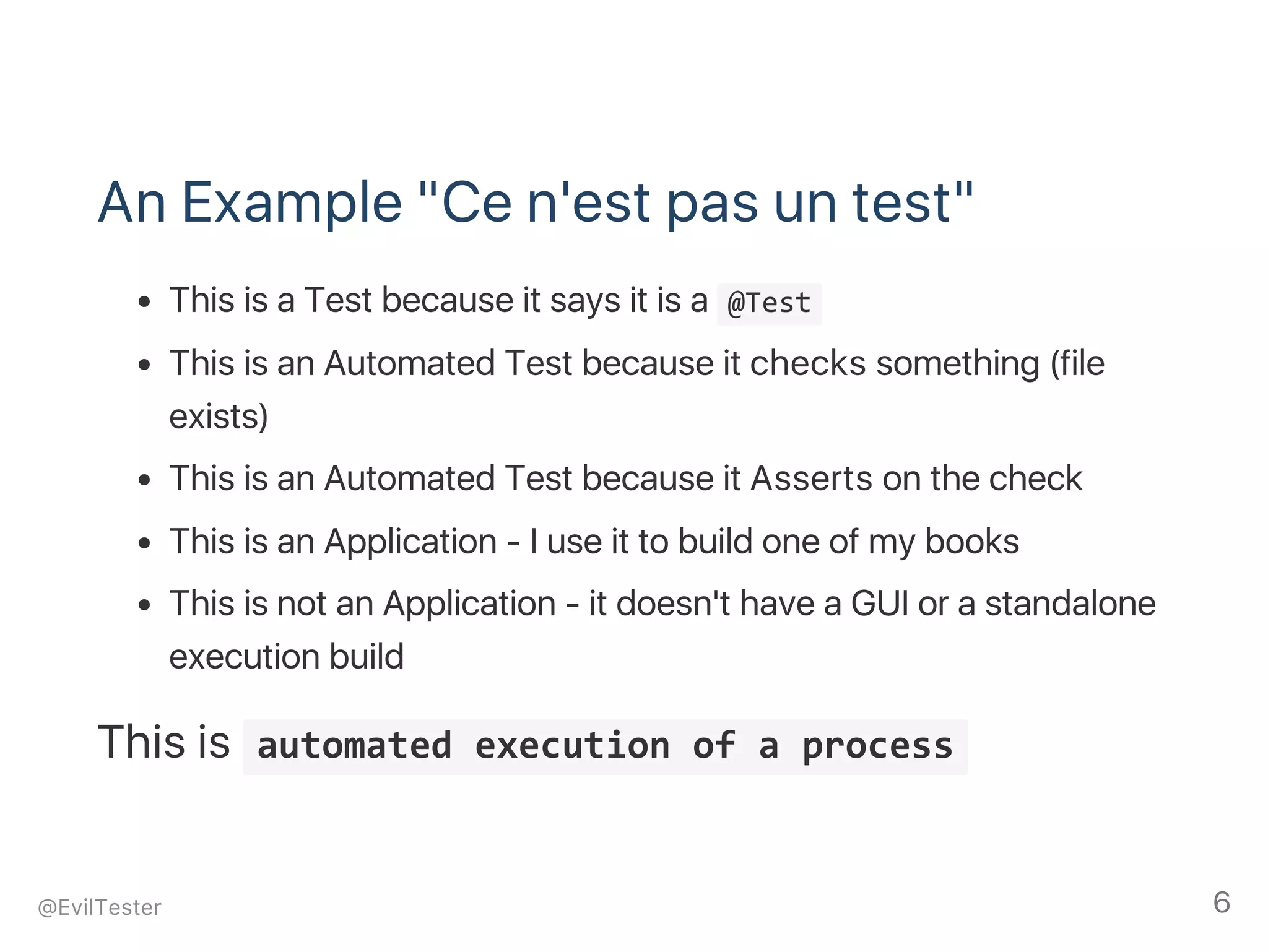 An Example "Ce n'est pas un test"
This is a Test because it says it is a  @Test 
This is an Automated Test because it checks something (file
exists)
This is an Automated Test because it Asserts on the check
This is an Application ‑ I use it to build one of my books
This is not an Application ‑ it doesn't have a GUI or a standalone
execution build
This is  automated execution of a process 
@EvilTester 6
 