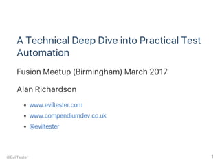 A Technical Deep Dive into Practical Test
Automation
Fusion Meetup (Birmingham) March 2017
Alan Richardson
www.eviltester.com
www.compendiumdev.co.uk
@eviltester
@EvilTester 1
 