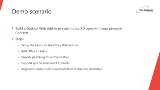 Demo scenario
› Build a Outlook Web Add-in to synchronize AD users with your personal
Contacts
› Steps
› Setup the basics for the Office Web Add-in
› Add Office UI Fabric
› Provide plumbing for authentication
› Support synchronization of Contacts
› Augment Contact with SharePoint User Profile info (Birthday)
 