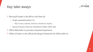 Key take-aways
30
› Microsoft Graph is the API to rule them all
› Single repeatable pattern for
› Mail, Contact, Calendar, OneDrive, SharePoint, Insights, …
› Reuse of Access Token for SharePoint CSOM / REST calls
› Office Web Add-ins provide contextual experience
› Office UI Fabric is the official UX design framework for Office Add-ins
 