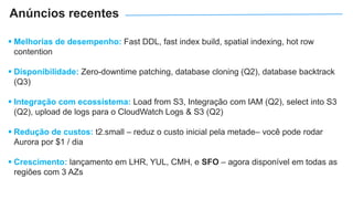  Melhorias de desempenho: Fast DDL, fast index build, spatial indexing, hot row
contention
 Disponibilidade: Zero-downtime patching, database cloning (Q2), database backtrack
(Q3)
 Integração com ecossistema: Load from S3, Integração com IAM (Q2), select into S3
(Q2), upload de logs para o CloudWatch Logs & S3 (Q2)
 Redução de custos: t2.small – reduz o custo inicial pela metade– você pode rodar
Aurora por $1 / dia
 Crescimento: lançamento em LHR, YUL, CMH, e SFO – agora disponível em todas as
regiões com 3 AZs
Anúncios recentes
 