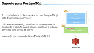 A compatibilidade do Amazon Aurora para PostgreSQL já
está disponível como Preview
Utiliza o mesmo serviço escalável de armazenamento,
distribuído em 3 AZs, com 6 cópias, tolerância a falhas e
otimizado para banco de dados
Integração com banco de dados PostgreSQL 9.6
Logging + Storage
SQL
Transactions
Caching
Amazon S3
Suporte para PostgreSQL
 