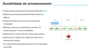  Escalonamento automático do armazenamento até 64 TB
 Sistema de quórum para leituras/escritas; tolerante a
latência
 Protocolo Gossip peer-to-peer para reparar logs
incompletos
 Backups contínuos e incrementais no Amazon S3
(construído para 11 9s de durabilidade)
 Monitoramento contínuo de nós e discos para reparos
 Segmentos de 10GB como unidade de reparo ou re-
balanceio de hotspots
 As mudanças dos participantes do quórum não bloqueiam
as escritas
AZ 1 AZ 2 AZ 3
Amazon S3
Durabilidade do armazenamento
 
