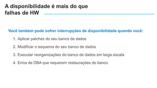 Você também pode sofrer interrupções de disponibilidade quando você:
1. Aplicar patches do seu banco de dados
2. Modificar o esquema do seu banco de dados
3. Executar reorganizações do banco de dados em larga escala
4. Erros de DBA que requerem restaurações do banco
A disponibilidade é mais do que
falhas de HW
 