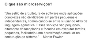 O que são microserviços?
“Um estilo de arquitetura de software onde aplicações
complexas são divididadas em partes pequenas e
independentes, comunicando-se entre si usando APIs de
linguagem agnóstica. Esses serviços são pequenos,
altamente desacoplados e focados em executar tarefas
pequenas, facilitando uma aproximação modular na
construção do sistema.” – Martin Fowler
 