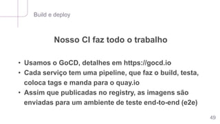 Build e deploy
49
Nosso CI faz todo o trabalho
• Usamos o GoCD, detalhes em https://gocd.io
• Cada serviço tem uma pipeline, que faz o build, testa,
coloca tags e manda para o quay.io
• Assim que publicadas no registry, as imagens são
enviadas para um ambiente de teste end-to-end (e2e)
 