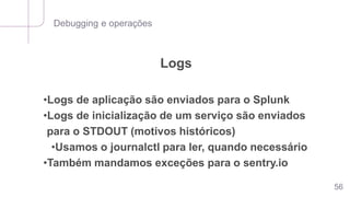 Debugging e operações
56
Logs
•Logs de aplicação são enviados para o Splunk
•Logs de inicialização de um serviço são enviados
para o STDOUT (motivos históricos)
•Usamos o journalctl para ler, quando necessário
•Também mandamos exceções para o sentry.io
 