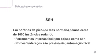 Debugging e operações
57
SSH
• Em horários de pico (de dias normais), temos cerca
de 1000 instâncias rodando
•Ferramentas internas facilitam coisas como ssh
•Nomes/endereços são previsíveis; automação fácil
 