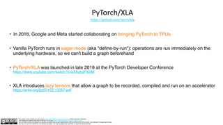 The author of this material is Julien Simon https://www.linkedin.com/in/juliensimon unless explicitly mentioned.
This material is shared under the CC BY-NC 4.0 license https://creativecommons.org/licenses/by-nc/4.0/
You are free to share and adapt this material, provided that you give appropriate credit, provide a link to the license, and indicate if changes were made.
You may not use the material for commercial purposes. You may not apply any restriction on what the license permits.
PyTorch/XLA
https://github.com/torch/xla
• In 2018, Google and Meta started collaborating on bringing PyTorch to TPUs
• Vanilla PyTorch runs in eager mode (aka "define-by-run"): operations are run immediately on the
underlying hardware, so we can't build a graph beforehand
• PyTorch/XLA was launched in late 2019 at the PyTorch Developer Conference
https://www.youtube.com/watch?v=zXAzkqFXclM
• XLA introduces lazy tensors that allow a graph to be recorded, compiled and run on an accelerator
https://arxiv.org/pdf/2102.13267.pdf
 