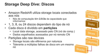 Storage Deep Dive: Discos
• Amazon Redshift utiliza storage locais conectados
aos nós
• Nós de computação têm 2.5-3x da capacidade que
informamos
• 1, 3, 8, ou 24 discos dependem do tipo de nó
• Cada disco é dividido em partições
• Local data storage, acessado pelo CN (nó de comp.)
• Dados espelhados acessados por nó remoto CN
• Partições são raw devices
• Storage locais são efêmeros por natureza
• Tolerante a múltiplas falhas de disco em um mesmo
nó
 