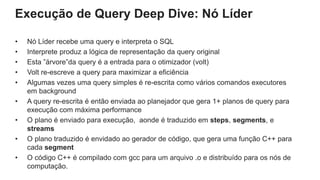 Execução de Query Deep Dive: Nó Líder
• Nó Líder recebe uma query e interpreta o SQL
• Interprete produz a lógica de representação da query original
• Esta ”árvore”da query é a entrada para o otimizador (volt)
• Volt re-escreve a query para maximizar a eficiência
• Algumas vezes uma query simples é re-escrita como vários comandos executores
em background
• A query re-escrita é então enviada ao planejador que gera 1+ planos de query para
execução com máxima performance
• O plano é enviado para execução, aonde é traduzido em steps, segments, e
streams
• O plano traduzido é envidado ao gerador de código, que gera uma função C++ para
cada segment
• O código C++ é compilado com gcc para um arquivo .o e distribuído para os nós de
computação.
 