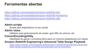 Ferramentas abertas
https://github.com/awslabs/amazon-redshift-utils
https://github.com/awslabs/amazon-redshift-monitoring
https://github.com/awslabs/amazon-redshift-udfs
Admin scripts
Scripts para diagnósticos no seu cluster
Admin views
Utilitários para gerenciamento do cluster, gera DDL de schema, etc.
ColumnEncodingUtility
Habilidade de aplicar o encoding ótimo para um schema estabelecido com dados
Amazon Redshift Engineering’s Advanced Table Design Playbook
https://aws.amazon.com/blogs/big-data/amazon-redshift-engineerings-advanced-
table-design-playbook-preamble-prerequisites-and-prioritization/
 