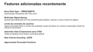 Features adicionadas recentemente
Novo Data Type – TIMESTAMPTZ
Suporte para Timestamp with Time zone
Multi-byte Object Names
Suporte para Multi-byte (UTF-8) caracteres para tabelas, colunas e outros nomes de objetos
Limite de conexões de usuários
Agora você pode limitar o número de conexões à base de dados um usuário é autorizado a fazer de
maneira concorrente
Automatic Data Compression para CTAS
Todas as tabelas novas terão o enconding default
New Column Encoding - ZSTD
Approximate Percentile Functions
 