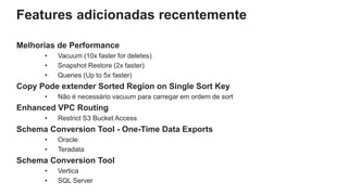 Features adicionadas recentemente
Melhorias de Performance
• Vacuum (10x faster for deletes)
• Snapshot Restore (2x faster)
• Queries (Up to 5x faster)
Copy Pode extender Sorted Region on Single Sort Key
• Não é necessário vacuum para carregar em ordem de sort
Enhanced VPC Routing
• Restrict S3 Bucket Access
Schema Conversion Tool - One-Time Data Exports
• Oracle
• Teradata
Schema Conversion Tool
• Vertica
• SQL Server
 