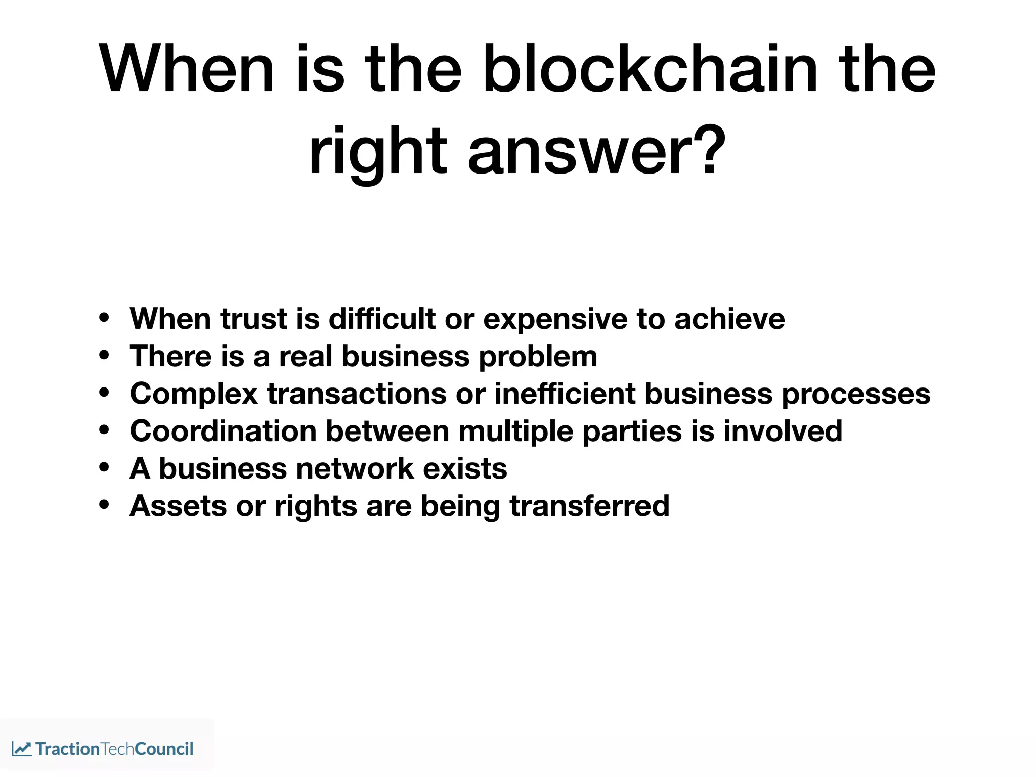 When is the blockchain the
right answer?
• When trust is diﬃcult or expensive to achieve
• There is a real business problem
• Complex transactions or ineﬃcient business processes
• Coordination between multiple parties is involved
• A business network exists
• Assets or rights are being transferred
 