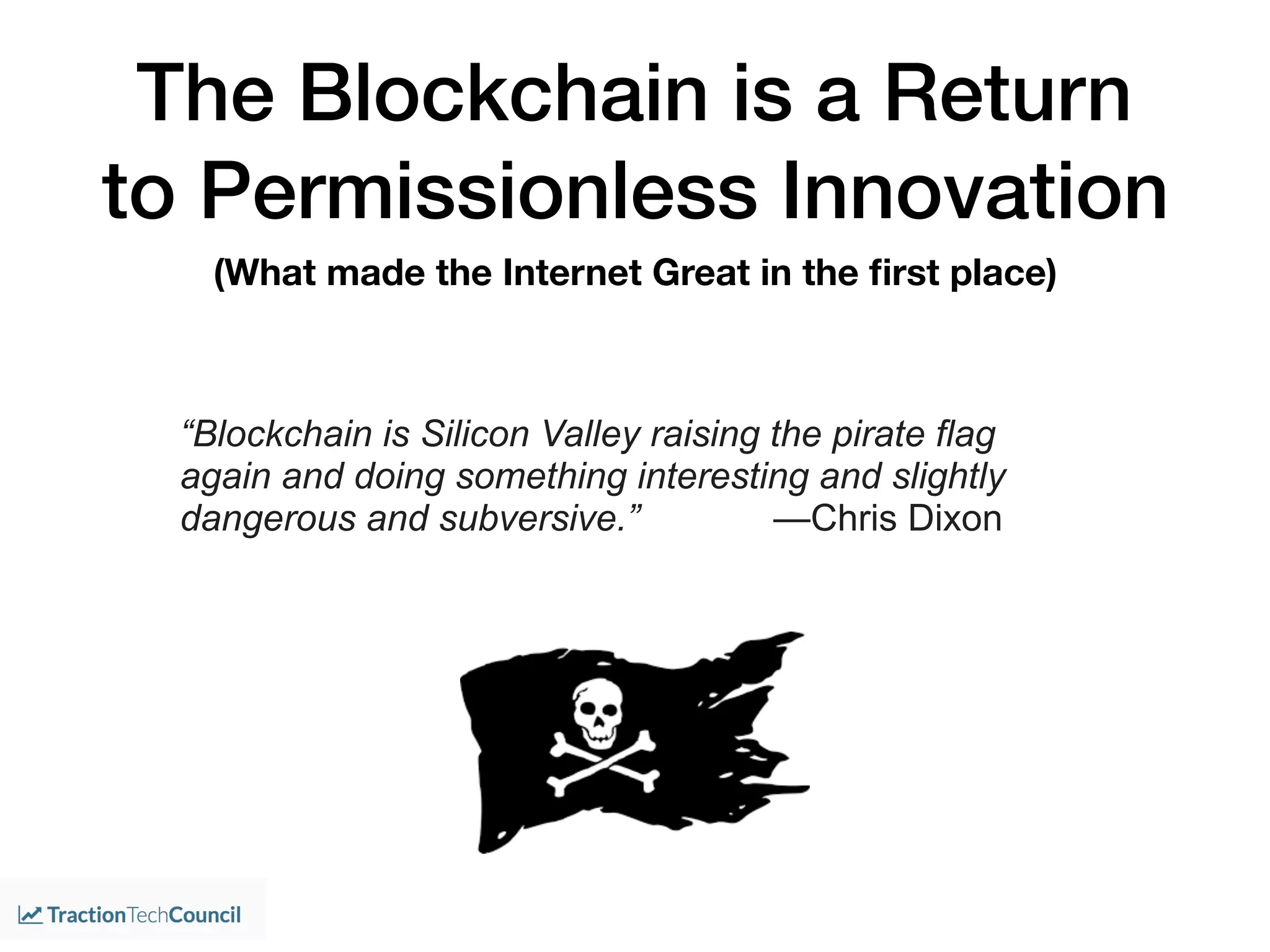 “Blockchain is Silicon Valley raising the pirate flag
again and doing something interesting and slightly
dangerous and subversive.” —Chris Dixon
The Blockchain is a Return
to Permissionless Innovation
(What made the Internet Great in the ﬁrst place)
 