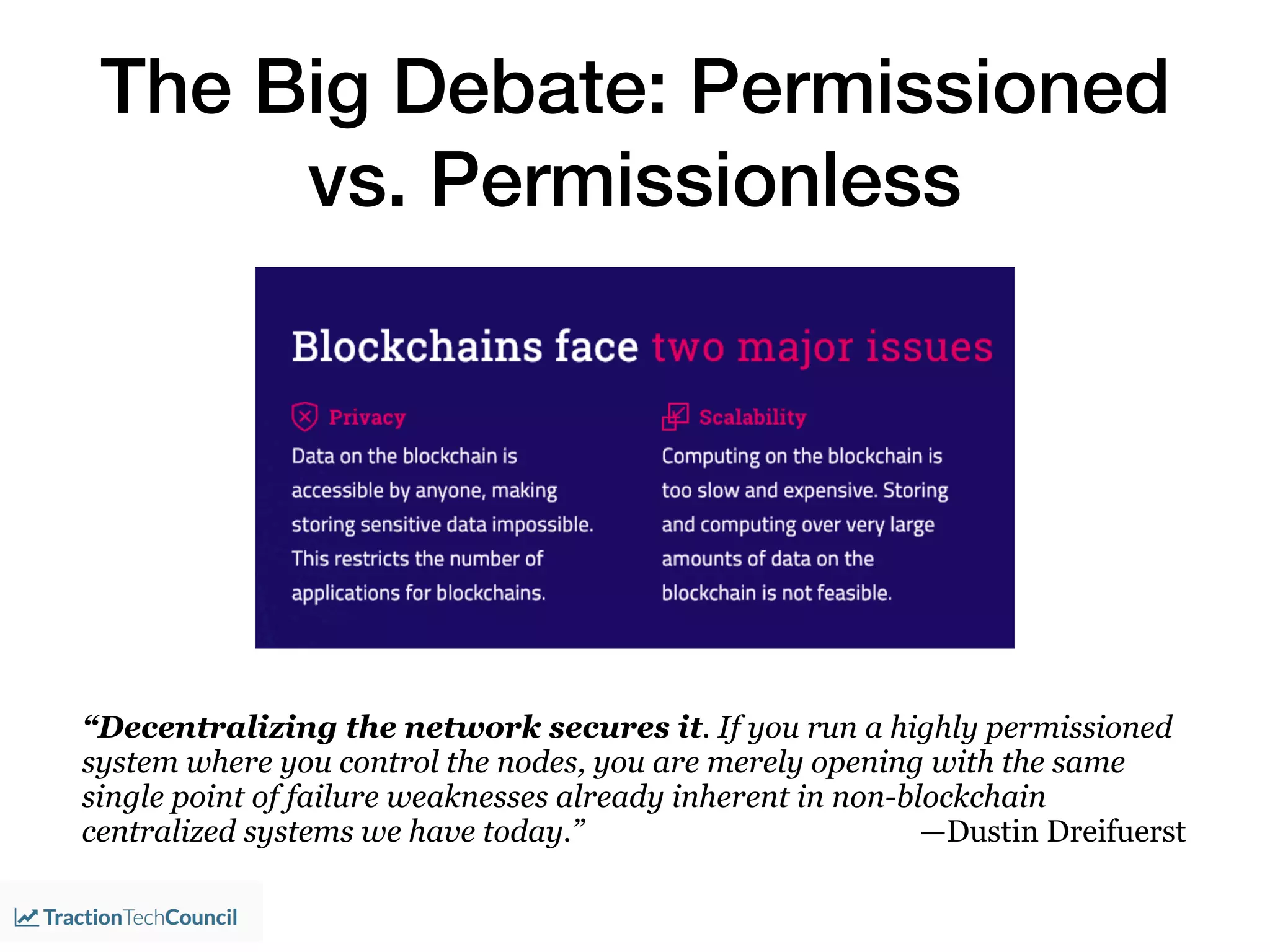 The Big Debate: Permissioned
vs. Permissionless
“Decentralizing the network secures it. If you run a highly permissioned
system where you control the nodes, you are merely opening with the same
single point of failure weaknesses already inherent in non-blockchain
centralized systems we have today.” —Dustin Dreifuerst
 