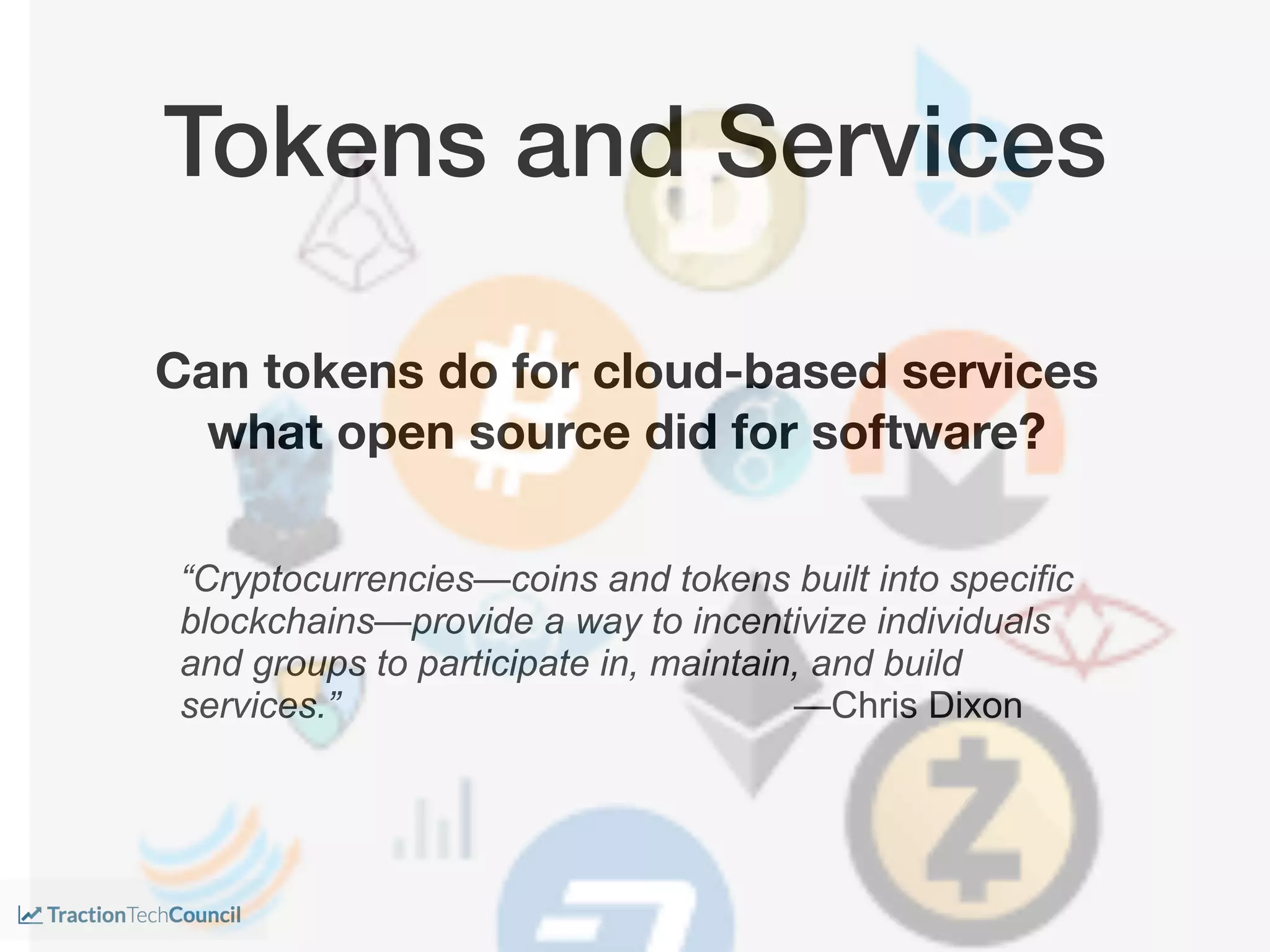 “Cryptocurrencies—coins and tokens built into specific
blockchains—provide a way to incentivize individuals
and groups to participate in, maintain, and build
services.” —Chris Dixon
Tokens and Services
Can tokens do for cloud-based services
what open source did for software?
 