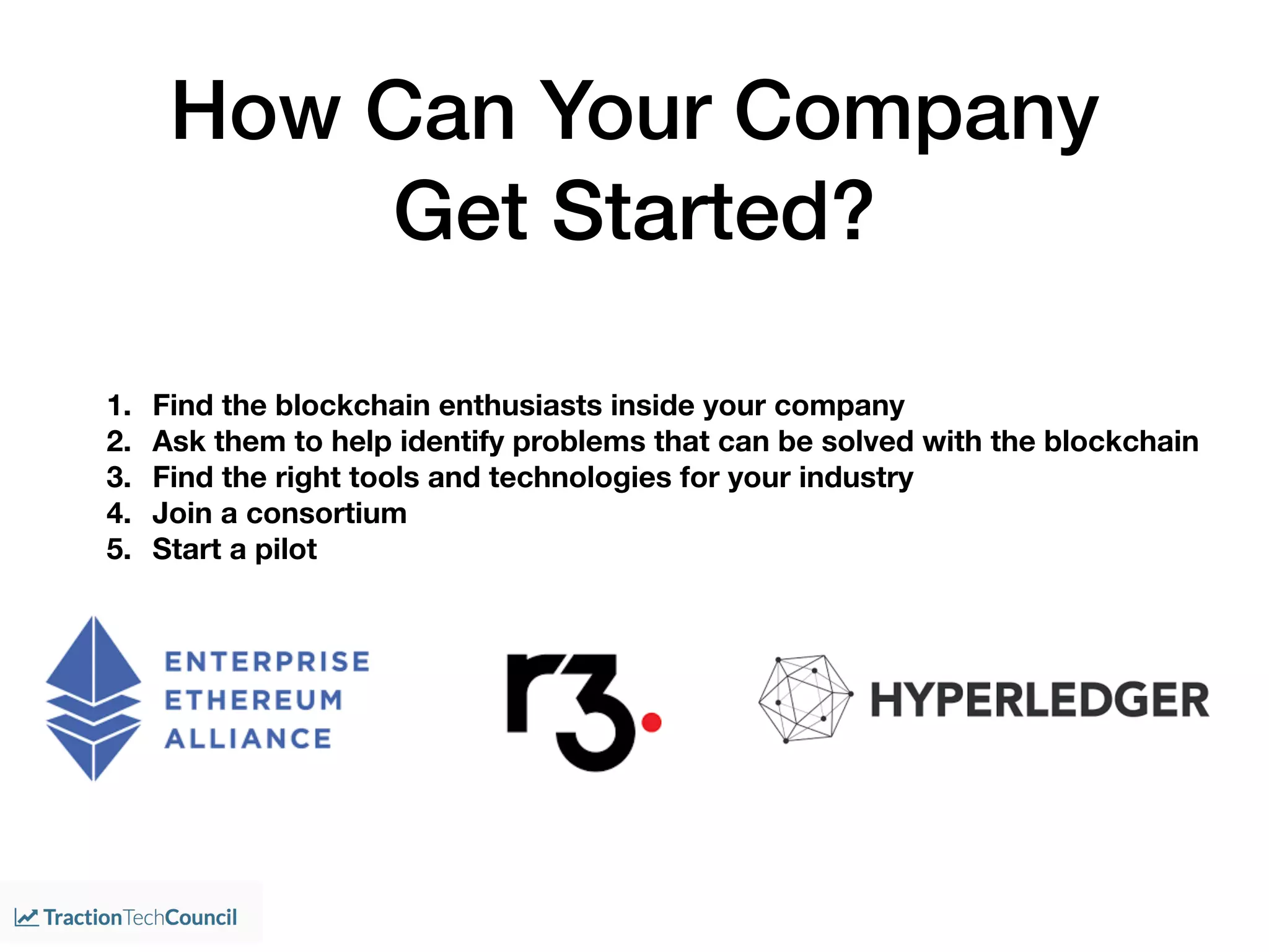 How Can Your Company
Get Started?
1. Find the blockchain enthusiasts inside your company
2. Ask them to help identify problems that can be solved with the blockchain
3. Find the right tools and technologies for your industry
4. Join a consortium
5. Start a pilot
 