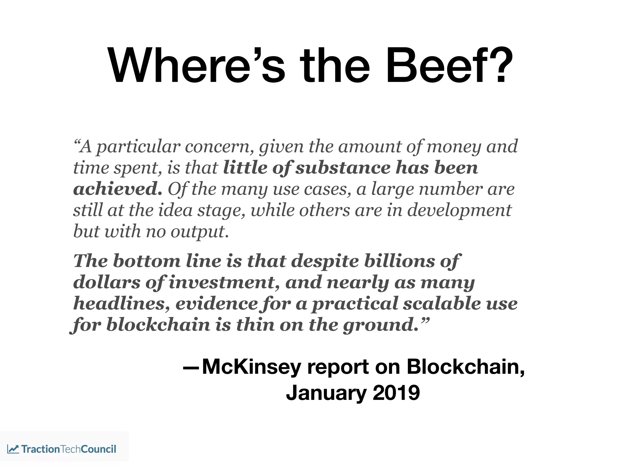 Where’s the Beef?
“A particular concern, given the amount of money and
time spent, is that little of substance has been
achieved. Of the many use cases, a large number are
still at the idea stage, while others are in development
but with no output.
The bottom line is that despite billions of
dollars of investment, and nearly as many
headlines, evidence for a practical scalable use
for blockchain is thin on the ground.”
—McKinsey report on Blockchain,
January 2019
 