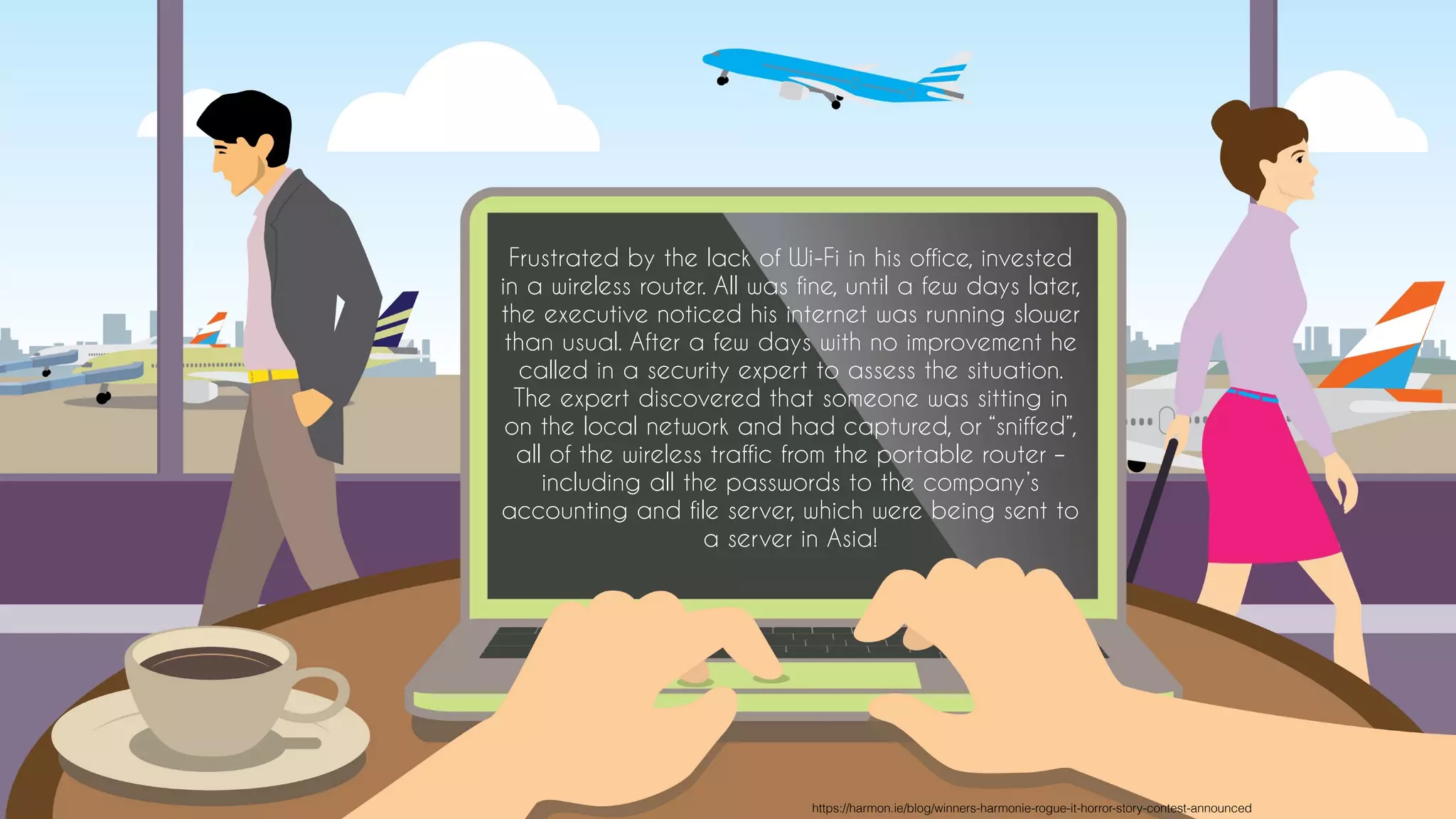 Frustrated by the lack of Wi-Fi in his office, invested
in a wireless router. All was fine, until a few days later,
the executive noticed his internet was running slower
than usual. After a few days with no improvement he
called in a security expert to assess the situation.
The expert discovered that someone was sitting in
on the local network and had captured, or “sniffed”,
all of the wireless traffic from the portable router –
including all the passwords to the company’s
accounting and file server, which were being sent to
a server in Asia!
https://harmon.ie/blog/winners-harmonie-rogue-it-horror-story-contest-announced
 