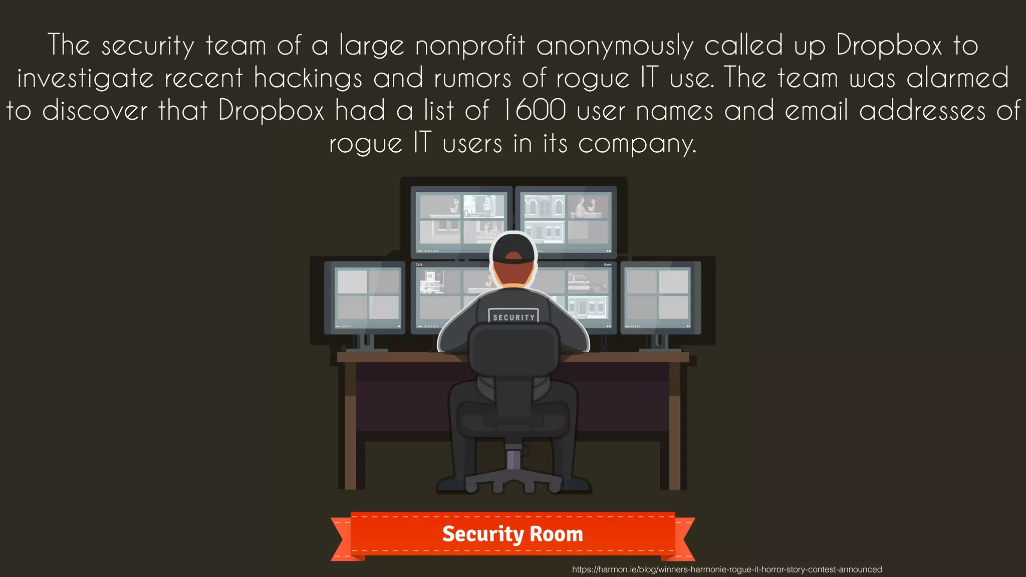 The security team of a large nonprofit anonymously called up Dropbox to
investigate recent hackings and rumors of rogue IT use. The team was alarmed
to discover that Dropbox had a list of 1600 user names and email addresses of
rogue IT users in its company.
https://harmon.ie/blog/winners-harmonie-rogue-it-horror-story-contest-announced
 