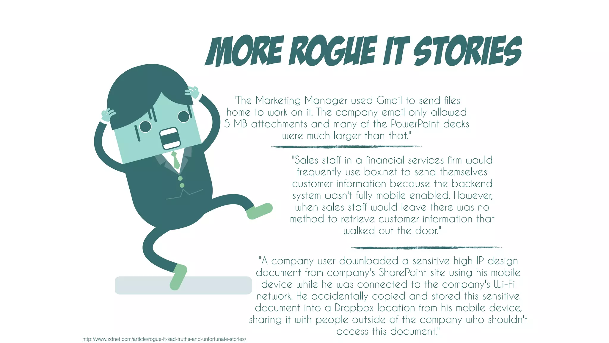 MORE ROGUE IT STORIES
"The Marketing Manager used Gmail to send files
home to work on it. The company email only allowed
5 MB attachments and many of the PowerPoint decks
were much larger than that."
"Sales staff in a financial services firm would
frequently use box.net to send themselves
customer information because the backend
system wasn't fully mobile enabled. However,
when sales staff would leave there was no
method to retrieve customer information that
walked out the door."
"A company user downloaded a sensitive high IP design
document from company's SharePoint site using his mobile
device while he was connected to the company's Wi-Fi
network. He accidentally copied and stored this sensitive
document into a Dropbox location from his mobile device,
sharing it with people outside of the company who shouldn't
access this document."
http://www.zdnet.com/article/rogue-it-sad-truths-and-unfortunate-stories/
 