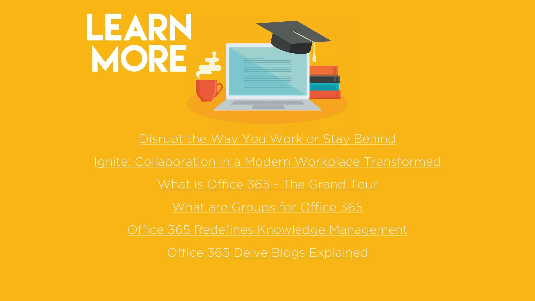 LEARN
MORE
Disrupt the Way You Work or Stay Behind
Ignite: Collaboration in a Modern Workplace Transformed
What is Ofﬁce 365 - The Grand Tour
What are Groups for Ofﬁce 365
Ofﬁce 365 Redeﬁnes Knowledge Management
Ofﬁce 365 Delve Blogs Explained
 