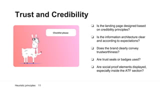 Trust and Credibility
Heuristic principles 11
❏ Is the landing page designed based
on credibility principles?
❏ Is the information architecture clear
and according to expectations?
❏ Does the brand clearly convey
trustworthiness?
❏ Are trust seals or badges used?
❏ Are social proof elements displayed,
especially inside the ATF section?
 