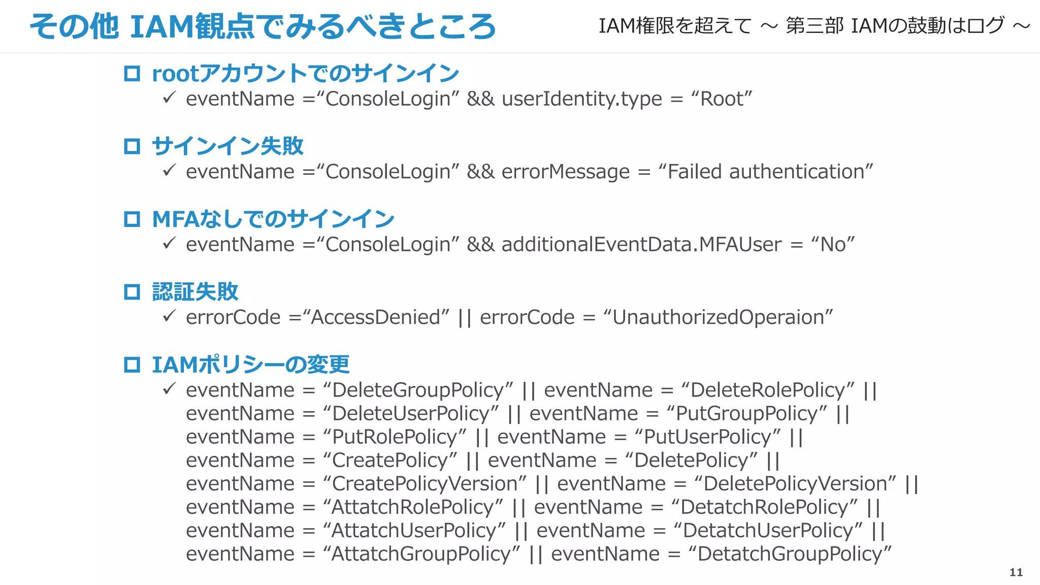 11
その他 IAM観点でみるべきところ
 rootアカウントでのサインイン
 eventName =“ConsoleLogin” && userIdentity.type = “Root”
 サインイン失敗
 eventName =“ConsoleLogin” && errorMessage = “Failed authentication”
 MFAなしでのサインイン
 eventName =“ConsoleLogin” && additionalEventData.MFAUser = “No”
 認証失敗
 errorCode =“AccessDenied” || errorCode = “UnauthorizedOperaion”
 IAMポリシーの変更
 eventName = “DeleteGroupPolicy” || eventName = “DeleteRolePolicy” ||
eventName = “DeleteUserPolicy” || eventName = “PutGroupPolicy” ||
eventName = “PutRolePolicy” || eventName = “PutUserPolicy” ||
eventName = “CreatePolicy” || eventName = “DeletePolicy” ||
eventName = “CreatePolicyVersion” || eventName = “DeletePolicyVersion” ||
eventName = “AttatchRolePolicy” || eventName = “DetatchRolePolicy” ||
eventName = “AttatchUserPolicy” || eventName = “DetatchUserPolicy” ||
eventName = “AttatchGroupPolicy” || eventName = “DetatchGroupPolicy”
IAM権限を超えて 〜 第三部 IAMの鼓動はログ 〜
 