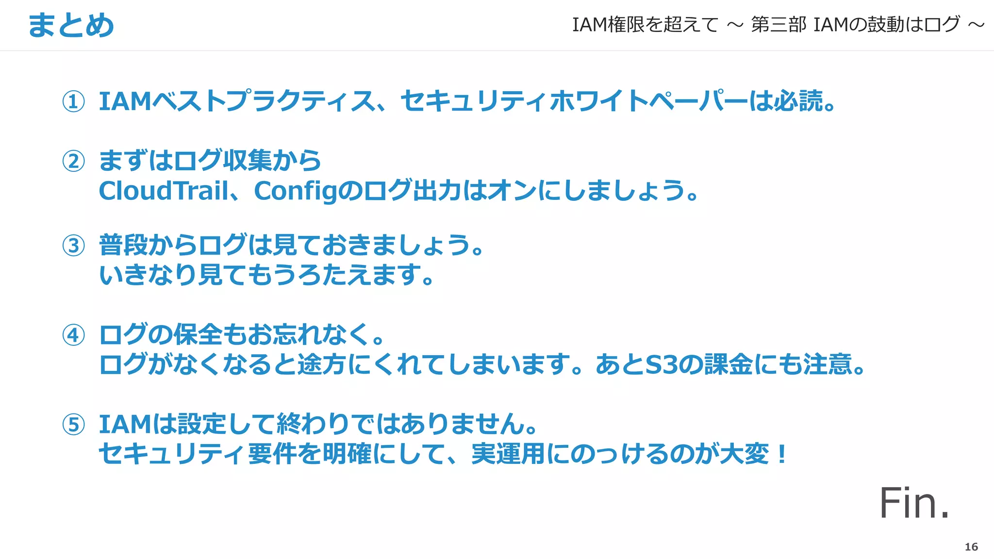 16
まとめ
① IAMベストプラクティス、セキュリティホワイトペーパーは必読。
② まずはログ収集から
CloudTrail、Configのログ出力はオンにしましょう。
③ 普段からログは見ておきましょう。
いきなり見てもうろたえます。
④ ログの保全もお忘れなく。
ログがなくなると途方にくれてしまいます。あとS3の課金にも注意。
⑤ IAMは設定して終わりではありません。
セキュリティ要件を明確にして、実運用にのっけるのが大変！
IAM権限を超えて 〜 第三部 IAMの鼓動はログ 〜
Fin.
 