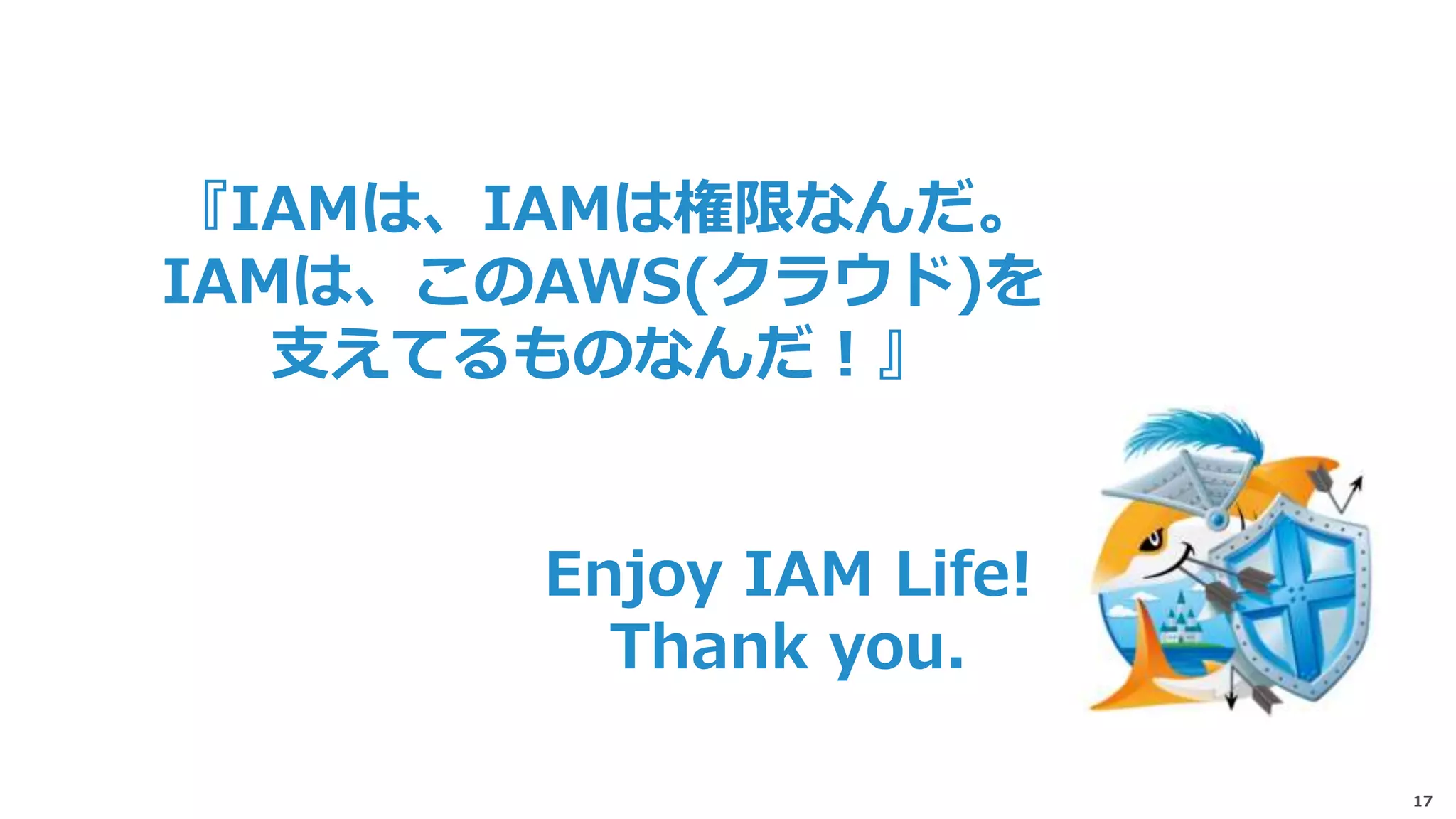 17
Enjoy IAM Life!
Thank you.
『IAMは、IAMは権限なんだ。
IAMは、このAWS(クラウド)を
支えてるものなんだ！』
 