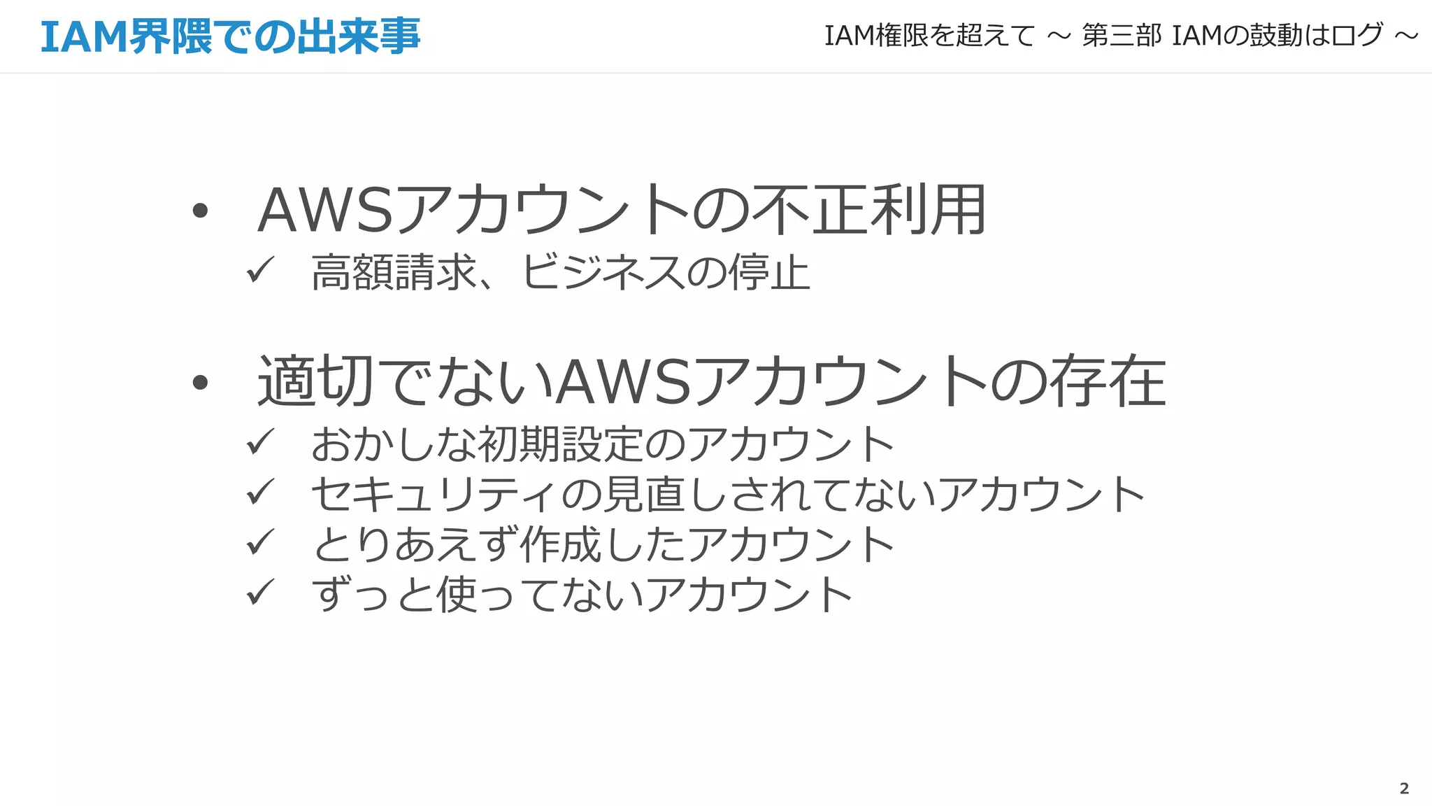 2
• AWSアカウントの不正利用
 高額請求、ビジネスの停止
• 適切でないAWSアカウントの存在
 おかしな初期設定のアカウント
 セキュリティの見直しされてないアカウント
 とりあえず作成したアカウント
 ずっと使ってないアカウント
IAM界隈での出来事 IAM権限を超えて 〜 第三部 IAMの鼓動はログ 〜
 