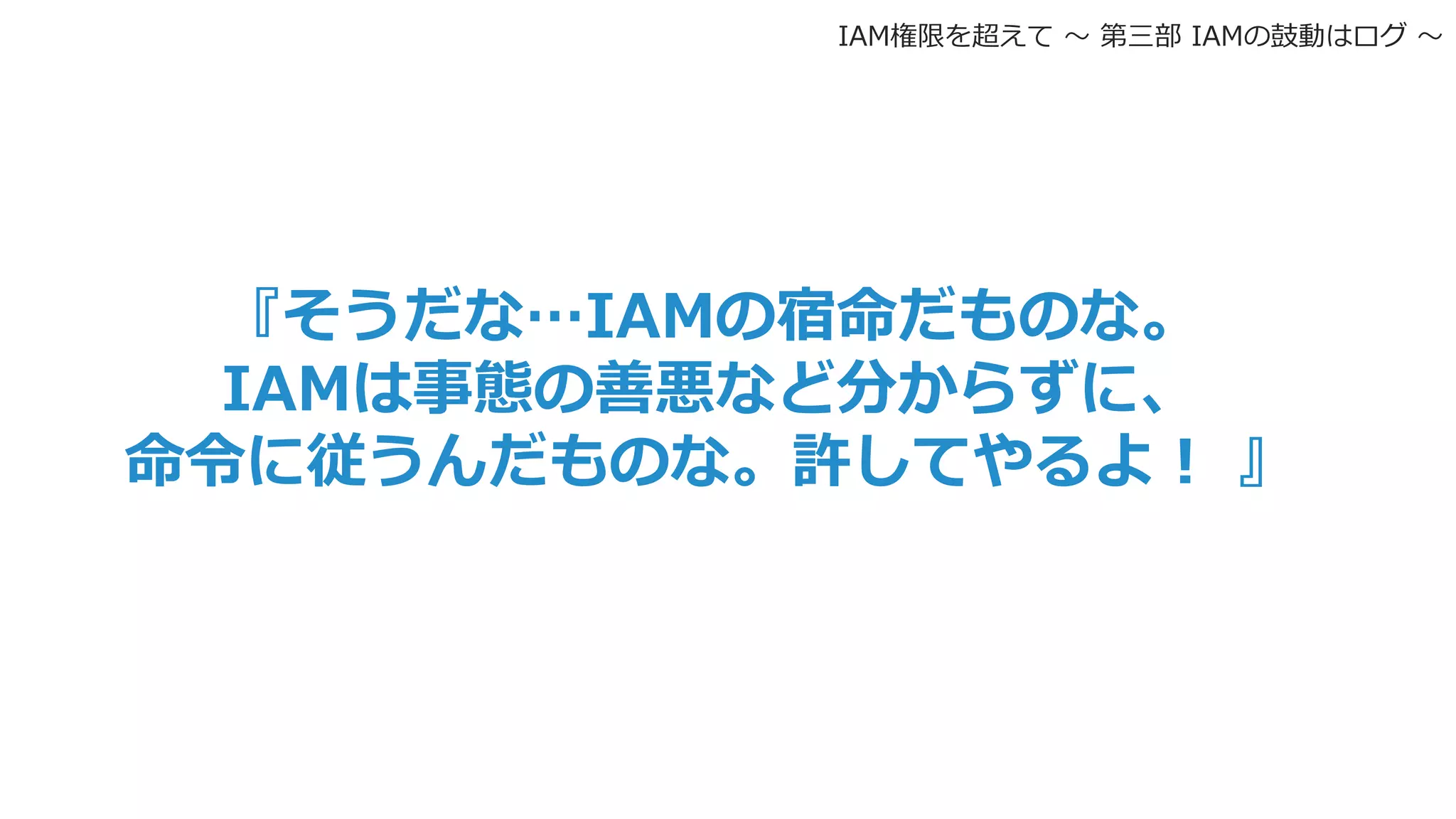 『そうだな…IAMの宿命だものな。
IAMは事態の善悪など分からずに、
命令に従うんだものな。許してやるよ！ 』
IAM権限を超えて 〜 第三部 IAMの鼓動はログ 〜
 