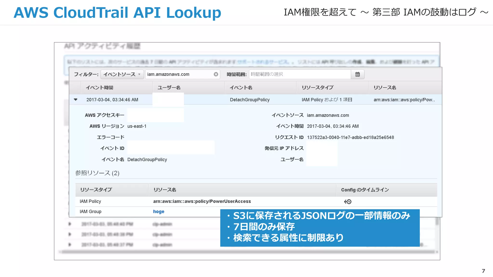 7
AWS CloudTrail API Lookup
・S3に保存されるJSONログの一部情報のみ
・7日間のみ保存
・検索できる属性に制限あり
IAM権限を超えて 〜 第三部 IAMの鼓動はログ 〜
 