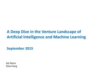 A Deep Dive in the Venture Landscape of
Artificial Intelligence and Machine Learning
September 2015
Ajit Nazre
Rahul Garg
 